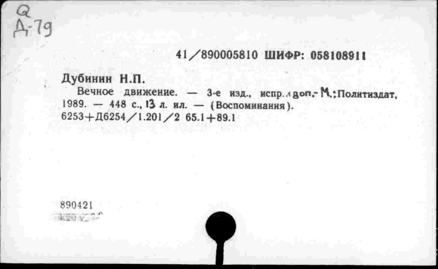 ﻿Д-13
41/890005810 ШИФР: 058108911
Дубинин Н.П.
Вечное движение. — 3-е изд., испр. л gon.-К: Политиздат, 1989. — 448 с., >3 л. ил. — (Воспоминания).
6253+Д6254/1.201/2 65.1+89.1
890421